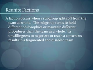 Reunite Factions
A faction occurs when a subgroup splits off from the
team as whole. The subgroup tends to hold
different philosophies or maintain different
procedures than the team as a whole. Its
unwillingness to negotiate or reach a consensus
results in a fragmented and disabled team.
 