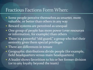 Fractious Factions Form When:
 Some people perceive themselves as smarter, more
valuable, or better than others in any way
 Reward systems are perceived as unequal
 One group of people has more power (over resources
or information, for example) than others
 There is a powerful “old guard,” a group who feel their
seniority gives them special privileges
 There are differences in tenure
 Geographic distributions divide people (for example,
field headquarters versus main headquarters)
 A leader shows favoritism to his or her former division
(or to any loyalty beyond the team)
 