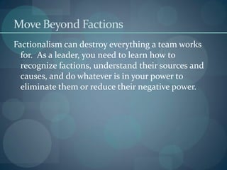 Move Beyond Factions
Factionalism can destroy everything a team works
for. As a leader, you need to learn how to
recognize factions, understand their sources and
causes, and do whatever is in your power to
eliminate them or reduce their negative power.
 