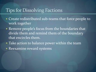 Tips for Dissolving Factions
 Create redistributed sub-teams that force people to
work together
 Remove people’s focus from the boundaries that
divide them and remind them of the boundary
that encircles them.
 Take action to balance power within the team
 Reexamine reward systems
 