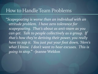 How to HandleTeam Problems
“Scapegoating is worse than an individual with an
attitude problem. I have zero tolerance for
scapegoating. That’s about as anti-team as you
can get. Talk to people collectively as a group. If
that’s how they’re deriving their power, you really
have to zap it. You just put your foot down, ‘Here’s
what I know. I don’t want to hear excuses. This is
going to stop.’” –Jeanne Weldon
 