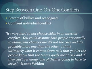 Step Between One-On-One Conflicts
 Beware of bullies and scapegoats
 Confront individual conflict
“It’s very hard to not choose sides in an internal
conflict. You could assume both people are equally
to blame, but chances are it’s not the case and it’s
probably more one than the other. I think
ultimately what it comes down to is that you let the
people know that the team’s goals are at risk and if
they can’t get along, one of them is going to have to
leave.” –Jeanne Weldon
 