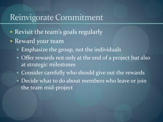 Reinvigorate Commitment
 Revisit the team’s goals regularly
 Reward your team
 Emphasize the group, not the individuals
 Offer rewards not only at the end of a project but also
at strategic milestones
 Consider carefully who should give out the rewards
 Decide what to do about members who leave or join
the team mid-project
 