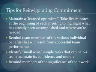Tips for Reinvigorating Commitment
 Maintain a “learned optimism.” Take five minutes
at the beginning of each meeting to highlight what
has already been accomplished and where you’re
headed
 Remind team members of the various individual
benefits that will result from successful team
performance
 Identify “small wins,” simple tasks that can help a
team maintain its confidence and morale
 Remind members of the significance of their work
 