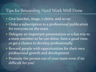 Tips for Rewarding Hard Work Well Done
 Give lunches, mugs, t-shirts, and so on
 Order a subscription to a professional publication
for everyone on the team
 Delegate an important presentation or a fun trip to
a team member so he can shine, have a good time,
or get a chance to develop professionally
 Reward people with opportunities for their own
professional growth and development
 Promote the person out of your team-even if its
difficult for you!
 