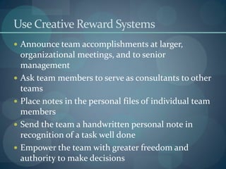 Use Creative Reward Systems
 Announce team accomplishments at larger,
organizational meetings, and to senior
management
 Ask team members to serve as consultants to other
teams
 Place notes in the personal files of individual team
members
 Send the team a handwritten personal note in
recognition of a task well done
 Empower the team with greater freedom and
authority to make decisions
 