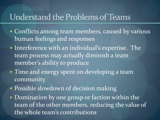 Understand the Problemsof Teams
 Conflicts among team members, caused by various
human feelings and responses
 Interference with an individual’s expertise. The
team process may actually diminish a team
member’s ability to produce
 Time and energy spent on developing a team
community
 Possible slowdown of decision making
 Domination by one group or faction within the
team of the other members, reducing the value of
the whole team’s contributions
 