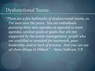 Dysfunctional Teams
“There are a few hallmarks of dysfunctional teams, as
I’ve seen over the years. You see individuals
pursuing their own agendas as opposed to team
agendas, unclear goals or goals that are not
supported by the senior management, people who
are unskilled or unsuited for teamwork, poor
leadership, and/or lack of process. And you can see
all these things in Dilbert.” – Steve Sullivan, V.P.
 
