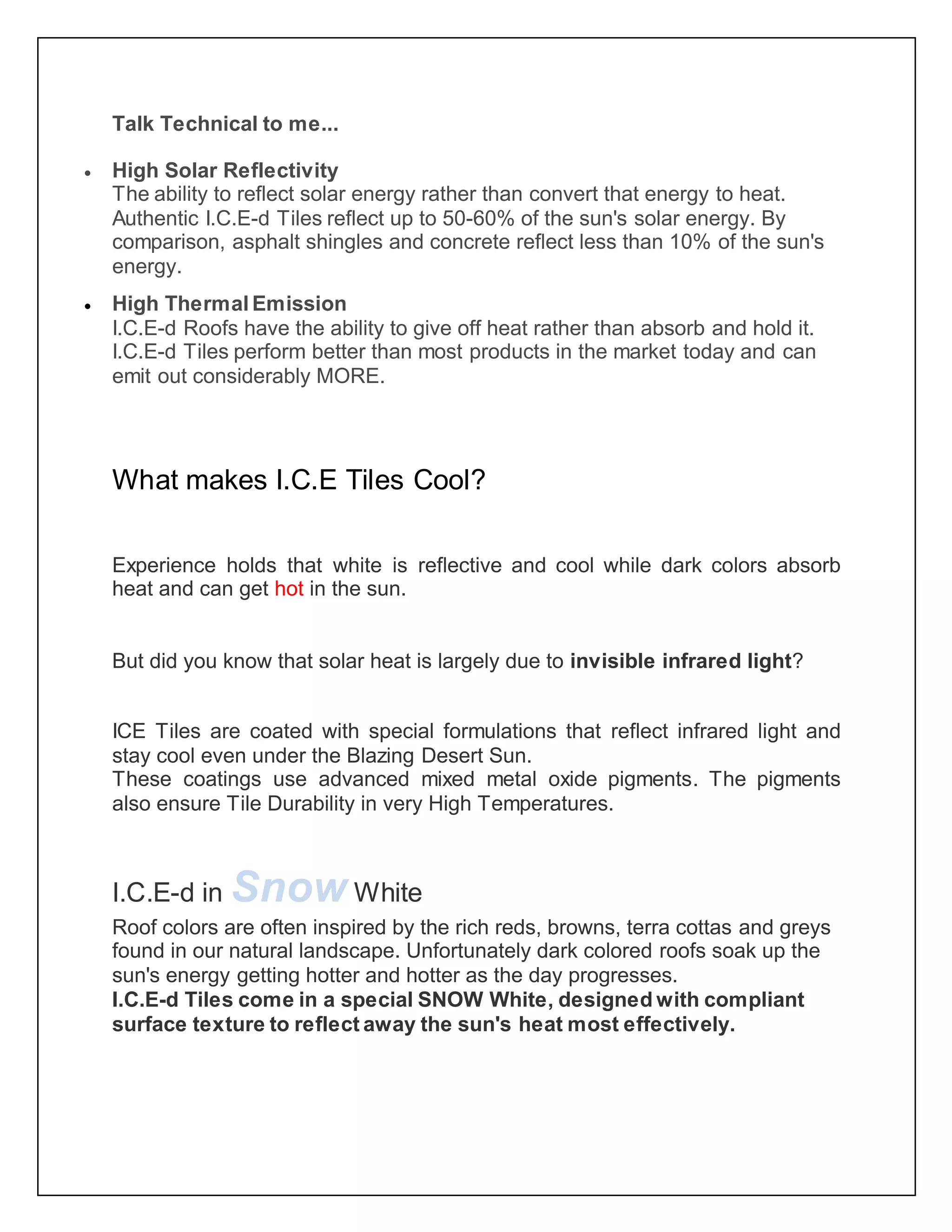 Talk Technical to me...
 High Solar Reflectivity
The ability to reflect solar energy rather than convert that energy to heat.
Authentic I.C.E-d Tiles reflect up to 50-60% of the sun's solar energy. By
comparison, asphalt shingles and concrete reflect less than 10% of the sun's
energy.
 High Thermal Emission
I.C.E-d Roofs have the ability to give off heat rather than absorb and hold it.
I.C.E-d Tiles perform better than most products in the market today and can
emit out considerably MORE.
What makes I.C.E Tiles Cool?
Experience holds that white is reflective and cool while dark colors absorb
heat and can get hot in the sun.
But did you know that solar heat is largely due to invisible infrared light?
ICE Tiles are coated with special formulations that reflect infrared light and
stay cool even under the Blazing Desert Sun.
These coatings use advanced mixed metal oxide pigments. The pigments
also ensure Tile Durability in very High Temperatures.
I.C.E-d in Snow White
Roof colors are often inspired by the rich reds, browns, terra cottas and greys
found in our natural landscape. Unfortunately dark colored roofs soak up the
sun's energy getting hotter and hotter as the day progresses.
I.C.E-d Tiles come in a special SNOW White, designed with compliant
surface texture to reflect away the sun's heat most effectively.
 