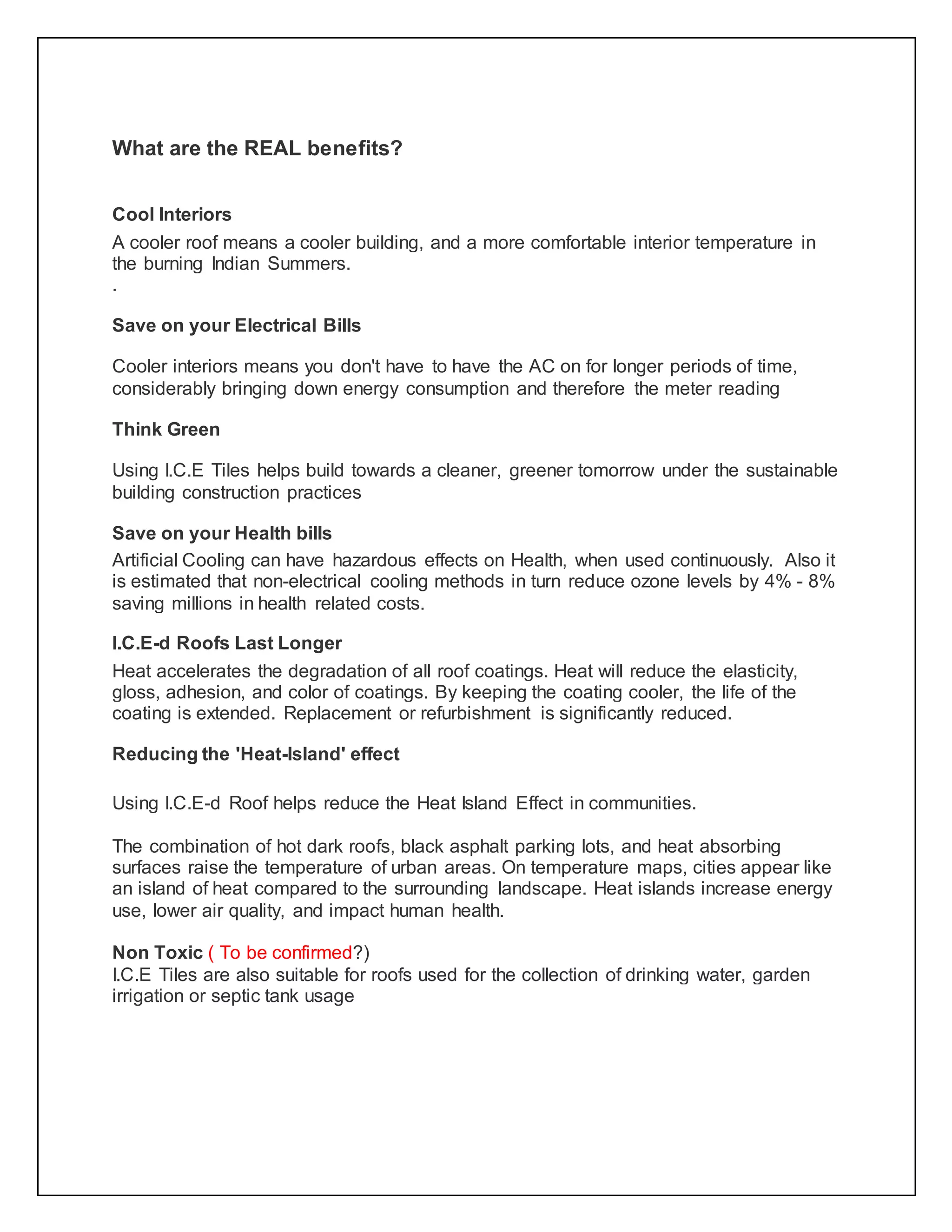 What are the REAL benefits?
Cool Interiors
A cooler roof means a cooler building, and a more comfortable interior temperature in
the burning Indian Summers.
.
Save on your Electrical Bills
Cooler interiors means you don't have to have the AC on for longer periods of time,
considerably bringing down energy consumption and therefore the meter reading
Think Green
Using I.C.E Tiles helps build towards a cleaner, greener tomorrow under the sustainable
building construction practices
Save on your Health bills
Artificial Cooling can have hazardous effects on Health, when used continuously. Also it
is estimated that non-electrical cooling methods in turn reduce ozone levels by 4% - 8%
saving millions in health related costs.
I.C.E-d Roofs Last Longer
Heat accelerates the degradation of all roof coatings. Heat will reduce the elasticity,
gloss, adhesion, and color of coatings. By keeping the coating cooler, the life of the
coating is extended. Replacement or refurbishment is significantly reduced.
Reducing the 'Heat-Island' effect
Using I.C.E-d Roof helps reduce the Heat Island Effect in communities.
The combination of hot dark roofs, black asphalt parking lots, and heat absorbing
surfaces raise the temperature of urban areas. On temperature maps, cities appear like
an island of heat compared to the surrounding landscape. Heat islands increase energy
use, lower air quality, and impact human health.
Non Toxic ( To be confirmed?)
I.C.E Tiles are also suitable for roofs used for the collection of drinking water, garden
irrigation or septic tank usage
 