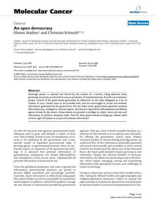 BioMed Central
Page 1 of 2
(page number not for citation purposes)
Molecular Cancer
Open AccessEditorial
An open democracy
Shawn Mathur1 and Christian Schmidt*1,2
Address: 1Section of Molecular Genetics and Microbiology and Institute for Cellular and Molecular Biology, University of Texas, 1 University
Station, A 5000, Austin, TX 78712, USA and 2Molecular Cancer, BioMed Central Ltd., Middlesex House, 34-42 Cleveland Street, London W1T 4LB,
UK
Email: Shawn Mathur - shawnmathur@gmail.com; Christian Schmidt* - schmidt102@gmail.com
* Corresponding author
Abstract
Sovereign power is retained and shared by the citizens of a country. Using electoral tools,
governing structures are formed to ensure protection of national interests. As with any institution,
proper control of the government guarantees its adherence to the tasks delegated to it by its
citizens. In turn, citizens have to be provided with, and are encouraged to access and evaluate,
information generated by the government. On the other hand, governments generate sensitive
information (e.g., intelligence, internal reports, etc) that are required for self-evaluation and defense
against threats to the nation. Governments are granted a privilege to collect, store and use such
information to perform necessary tasks. How far does governmental privilege go relative tothe
intrinsic right of citizens to access and evaluate information?
As with all structures and agencies, governmental estab-
lishments tend to grow and develop a culture of their
own. This is fueled, at least in part, by theendeavor of cit-
izens to be employed by the government and, conse-
quently results in expanded governmental tasks. A
growing agency, or governmental structure, does not nec-
essarily require an expansion of the governmental privi-
lege. It is assumed that personal information of
governmental employeesis not treated differentlythan
that ofemployees of the private sector, implying that all
personal information is protected by law.
Given the globalized production and trade of goods and
information, governmental structures are poised to
become highly centralized and increasingly powerful.
Currently, much information is stillarchived using paper
files and/or hidden on servers unavailable to mainstream
search engines. In addition, citizens feel unable to manage
the vast amount of information provided by government
agencies. They see a lack of freely available literature as a
reference for the formation of an opinion and, ultimately,
for offering the government critical input. Withan
increased number of citizens sharing sovereign power, an
unfettered flow of free information (preferably generated
and stored electronically and accessible to every citizen)
could be the backboneof the democracy of the futureand
hence, the future gold standard of good governance and
citizenship. Despite the obvious benefits of electronic
information, the efforts of maximizing access to the Inter-
net, which require managing, storing and maintaining
information with appropriate security, pose challenges to
current technology.
Living in a democratic society comes with a wealth of ben-
efits. Taking the offered benefits and neglecting rights and
obligationsthreatens democracy. Failure to exercise the
right and duty to evaluate the government and participate
in elections results in an electoral representation of a frac-
Published: 3 July 2007
Molecular Cancer 2007, 6:43 doi:10.1186/1476-4598-6-43
Received: 20 June 2007
Accepted: 3 July 2007
This article is available from: http://www.molecular-cancer.com/content/6/1/43
© 2007 Mathur and Schmidt; licensee BioMed Central Ltd.
This is an Open Access article distributed under the terms of the Creative Commons Attribution License (http://creativecommons.org/licenses/by/2.0),
which permits unrestricted use, distribution, and reproduction in any medium, provided the original work is properly cited.
 