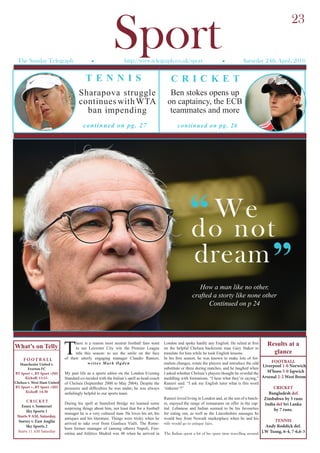 SportThe Sunday Telegraph l http://www.telegraph.co.uk/sport l Saturday 24th April, 2016
T
here is a reason most neutral football fans want
to see Leicester City win the Premier League
title this season: to see the smile on the face
of their utterly engaging manager Claudio Ranieri,
writes Mark Ogden
My past life as a sports editor on the London Evening
Standard co-incided with the Italian’s spell as head coach
of Chelsea (September 2000 to May 2004). Despite the
pressures and difficulties he was under, he was always
unfailingly helpful to our sports team.
During his spell at Stamford Bridge we learned some
surprising things about him, not least that for a football
manager he is a very cultured man. He loves his art, his
antiques and his literature. Things were tricky when he
arrived to take over from Gianluca Vialli. The Rome-
born former manager of (among others) Napoli, Fior-
entina and Atlético Madrid was 48 when he arrived in
London and spoke hardly any English. He relied at first
on the helpful Chelsea backroom man Gary Staker to
translate for him while he took English lessons.
In his first season, he was known to make lots of for-
mation changes, rotate the players and introduce the odd
substitute or three during matches, and he laughed when
I asked whether Chelsea’s players thought he overdid the
meddling with formations. “I hear what they’re saying,”
Ranieri said. “I ask my English tutor what is this word
‘tinkerer’?”
Ranieri loved living in London and, as the son of a butch-
er, enjoyed the range of restaurants on offer in the cap-
ital. Lebanese and Indian seemed to be his favourites
for eating out, as well as the Lincolnshire sausages he
would buy from Newark marketplace when he and his
wife would go to antique fairs.
The Italian spent a lot of his spare time travelling around
F O OT BA L L
Manchester United v.
Everton FC
BT Sport +, BT Sport +HD
Kickoff: 13:15.
Chelsea v. West Ham United
BT Sport +, BT Sport +HD
Kickoff: 14:30
CRICKET
Essex v. Somerset
Sky Sports 1
Starts 9 AM, Saturday.
Surrey v. East Anglia
Sky Sports 2
Starts 11 AM Saturday
What’s on Telly
FOOTBALL
Liverpool 1-0 Norwich
M’boro 5-0 Ispwich
Arsenal 2-2 West Brom
CRICKET
Bangladesh def.
Zimbabwe by 5 runs
India def Sri Lanka
by 7 runs.
TENNIS
Andy Roddick def.
J.W Tsong, 6-4, 7-6,6-3
Results at a
glance
Ben stokes opens up
on captaincy, the ECB
teammates and more
“We
do not
dream
continued on pg. 26continued on pg. 27
23
Sharapova struggle
continues withWTA
ban impending
How a man like no other,
crafted a storty like none other
Continued on p 24
T E N N I S C R I C K E T
“
 