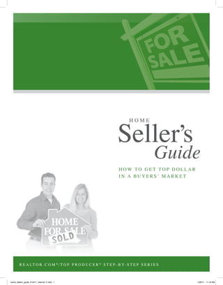H O M E
Seller’s
Guide
R E A L T O R . C O M ®
/ T O P P R O D U C E R ®
S T E P - B Y- S T E P S E R I E S
H O W T O G E T T O P D O L L A R
I N A B U Y E R S ’ M A R K E T
R E A L T O R . C O M ®
/ T O P P R O D U C E R ®
S T E P - B Y- S T E P S E R I E S
home_sellers_guide_012411_internet_F.indd 1 1/26/11 11:16 AM
 