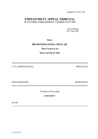 Appeal No. EAT/13/98
EMPLOYMENT APPEAL TRIBUNAL
58 VICTORIA EMBANKMENT, LONDON EC4Y 0DS
At the Tribunal
On 7 July 1998
Before
HIS HONOUR JUDGE J HULL QC
MR K M HACK JP
MR D J JENKINS MBE
C T L COMPONENTS PLC APPELLANTS
MR R ROOKWOOD RESPONDENT
Transcript of Proceedings
JUDGMENT
Revised
© Copyright 1998
 
