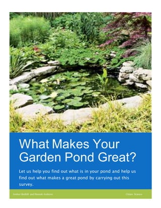 What Makes Your
Garden Pond Great?
Let us help you find out what is in your pond and help us
find out what makes a great pond by carrying out this
survey.
Jordan Gledhill and Hannah Andrews Citizen Science
 
