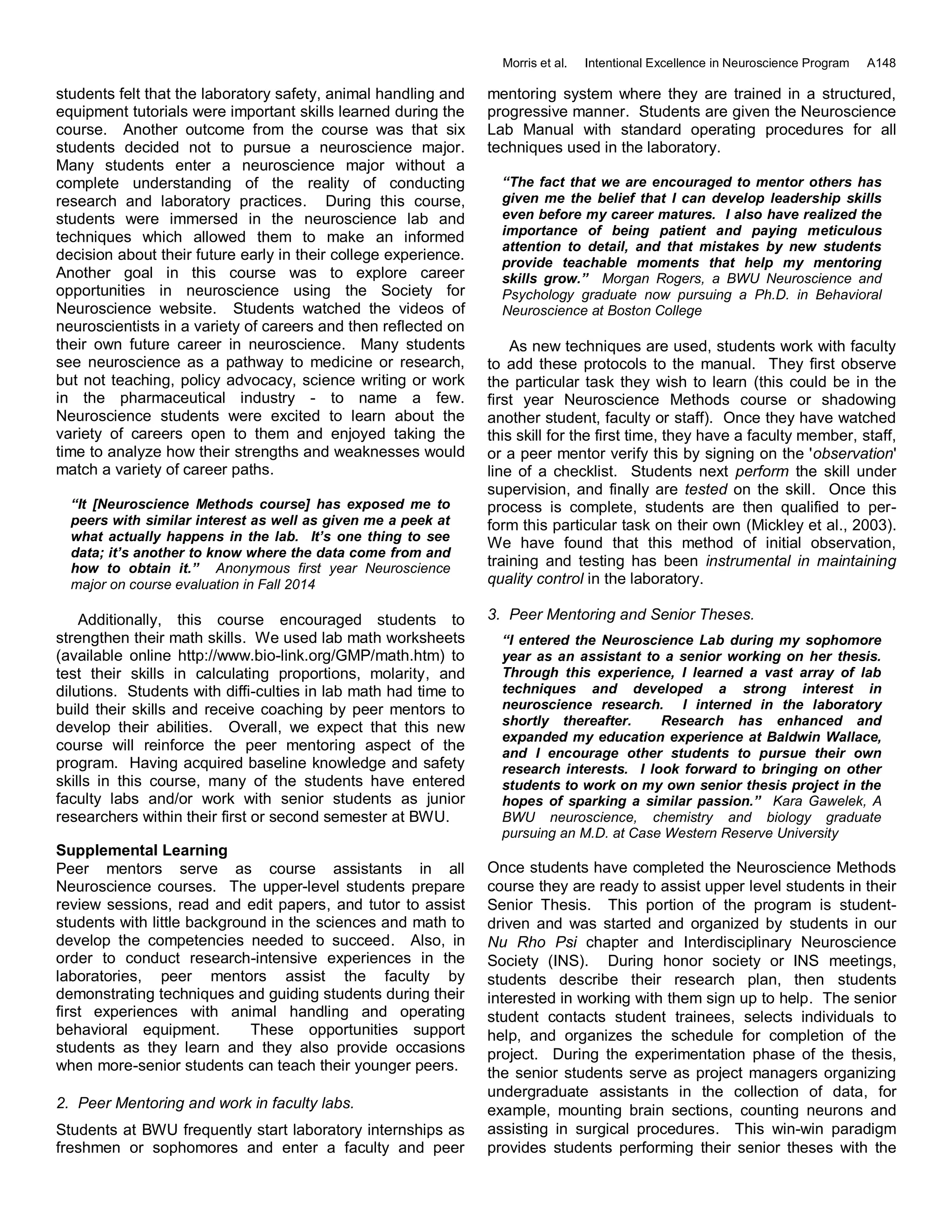 Morris et al. Intentional Excellence in Neuroscience Program A148
students felt that the laboratory safety, animal handling and
equipment tutorials were important skills learned during the
course. Another outcome from the course was that six
students decided not to pursue a neuroscience major.
Many students enter a neuroscience major without a
complete understanding of the reality of conducting
research and laboratory practices. During this course,
students were immersed in the neuroscience lab and
techniques which allowed them to make an informed
decision about their future early in their college experience.
Another goal in this course was to explore career
opportunities in neuroscience using the Society for
Neuroscience website. Students watched the videos of
neuroscientists in a variety of careers and then reflected on
their own future career in neuroscience. Many students
see neuroscience as a pathway to medicine or research,
but not teaching, policy advocacy, science writing or work
in the pharmaceutical industry - to name a few.
Neuroscience students were excited to learn about the
variety of careers open to them and enjoyed taking the
time to analyze how their strengths and weaknesses would
match a variety of career paths.
“It [Neuroscience Methods course] has exposed me to
peers with similar interest as well as given me a peek at
what actually happens in the lab. It’s one thing to see
data; it’s another to know where the data come from and
how to obtain it.” Anonymous first year Neuroscience
major on course evaluation in Fall 2014
Additionally, this course encouraged students to
strengthen their math skills. We used lab math worksheets
(available online http://www.bio-link.org/GMP/math.htm) to
test their skills in calculating proportions, molarity, and
dilutions. Students with diffi-culties in lab math had time to
build their skills and receive coaching by peer mentors to
develop their abilities. Overall, we expect that this new
course will reinforce the peer mentoring aspect of the
program. Having acquired baseline knowledge and safety
skills in this course, many of the students have entered
faculty labs and/or work with senior students as junior
researchers within their first or second semester at BWU.
Supplemental Learning
Peer mentors serve as course assistants in all
Neuroscience courses. The upper-level students prepare
review sessions, read and edit papers, and tutor to assist
students with little background in the sciences and math to
develop the competencies needed to succeed. Also, in
order to conduct research-intensive experiences in the
laboratories, peer mentors assist the faculty by
demonstrating techniques and guiding students during their
first experiences with animal handling and operating
behavioral equipment. These opportunities support
students as they learn and they also provide occasions
when more-senior students can teach their younger peers.
2. Peer Mentoring and work in faculty labs.
Students at BWU frequently start laboratory internships as
freshmen or sophomores and enter a faculty and peer
mentoring system where they are trained in a structured,
progressive manner. Students are given the Neuroscience
Lab Manual with standard operating procedures for all
techniques used in the laboratory.
“The fact that we are encouraged to mentor others has
given me the belief that I can develop leadership skills
even before my career matures. I also have realized the
importance of being patient and paying meticulous
attention to detail, and that mistakes by new students
provide teachable moments that help my mentoring
skills grow.” Morgan Rogers, a BWU Neuroscience and
Psychology graduate now pursuing a Ph.D. in Behavioral
Neuroscience at Boston College
As new techniques are used, students work with faculty
to add these protocols to the manual. They first observe
the particular task they wish to learn (this could be in the
first year Neuroscience Methods course or shadowing
another student, faculty or staff). Once they have watched
this skill for the first time, they have a faculty member, staff,
or a peer mentor verify this by signing on the 'observation'
line of a checklist. Students next perform the skill under
supervision, and finally are tested on the skill. Once this
process is complete, students are then qualified to per-
form this particular task on their own (Mickley et al., 2003).
We have found that this method of initial observation,
training and testing has been instrumental in maintaining
quality control in the laboratory.
3. Peer Mentoring and Senior Theses.
“I entered the Neuroscience Lab during my sophomore
year as an assistant to a senior working on her thesis.
Through this experience, I learned a vast array of lab
techniques and developed a strong interest in
neuroscience research. I interned in the laboratory
shortly thereafter. Research has enhanced and
expanded my education experience at Baldwin Wallace,
and I encourage other students to pursue their own
research interests. I look forward to bringing on other
students to work on my own senior thesis project in the
hopes of sparking a similar passion.” Kara Gawelek, A
BWU neuroscience, chemistry and biology graduate
pursuing an M.D. at Case Western Reserve University
Once students have completed the Neuroscience Methods
course they are ready to assist upper level students in their
Senior Thesis. This portion of the program is student-
driven and was started and organized by students in our
Nu Rho Psi chapter and Interdisciplinary Neuroscience
Society (INS). During honor society or INS meetings,
students describe their research plan, then students
interested in working with them sign up to help. The senior
student contacts student trainees, selects individuals to
help, and organizes the schedule for completion of the
project. During the experimentation phase of the thesis,
the senior students serve as project managers organizing
undergraduate assistants in the collection of data, for
example, mounting brain sections, counting neurons and
assisting in surgical procedures. This win-win paradigm
provides students performing their senior theses with the
 