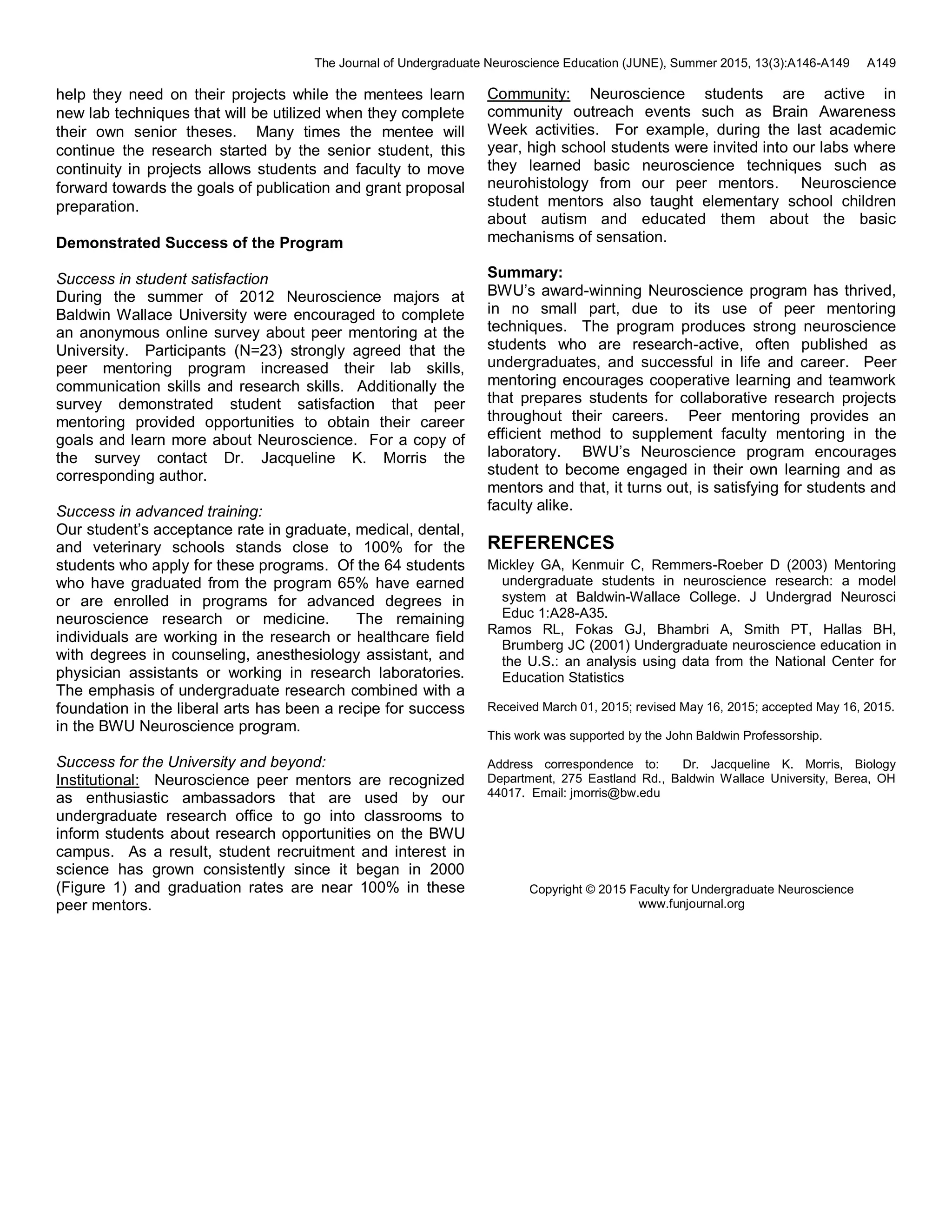 The Journal of Undergraduate Neuroscience Education (JUNE), Summer 2015, 13(3):A146-A149 A149
help they need on their projects while the mentees learn
new lab techniques that will be utilized when they complete
their own senior theses. Many times the mentee will
continue the research started by the senior student, this
continuity in projects allows students and faculty to move
forward towards the goals of publication and grant proposal
preparation.
Demonstrated Success of the Program
Success in student satisfaction
During the summer of 2012 Neuroscience majors at
Baldwin Wallace University were encouraged to complete
an anonymous online survey about peer mentoring at the
University. Participants (N=23) strongly agreed that the
peer mentoring program increased their lab skills,
communication skills and research skills. Additionally the
survey demonstrated student satisfaction that peer
mentoring provided opportunities to obtain their career
goals and learn more about Neuroscience. For a copy of
the survey contact Dr. Jacqueline K. Morris the
corresponding author.
Success in advanced training:
Our student’s acceptance rate in graduate, medical, dental,
and veterinary schools stands close to 100% for the
students who apply for these programs. Of the 64 students
who have graduated from the program 65% have earned
or are enrolled in programs for advanced degrees in
neuroscience research or medicine. The remaining
individuals are working in the research or healthcare field
with degrees in counseling, anesthesiology assistant, and
physician assistants or working in research laboratories.
The emphasis of undergraduate research combined with a
foundation in the liberal arts has been a recipe for success
in the BWU Neuroscience program.
Success for the University and beyond:
Institutional: Neuroscience peer mentors are recognized
as enthusiastic ambassadors that are used by our
undergraduate research office to go into classrooms to
inform students about research opportunities on the BWU
campus. As a result, student recruitment and interest in
science has grown consistently since it began in 2000
(Figure 1) and graduation rates are near 100% in these
peer mentors.
Community: Neuroscience students are active in
community outreach events such as Brain Awareness
Week activities. For example, during the last academic
year, high school students were invited into our labs where
they learned basic neuroscience techniques such as
neurohistology from our peer mentors. Neuroscience
student mentors also taught elementary school children
about autism and educated them about the basic
mechanisms of sensation.
Summary:
BWU’s award-winning Neuroscience program has thrived,
in no small part, due to its use of peer mentoring
techniques. The program produces strong neuroscience
students who are research-active, often published as
undergraduates, and successful in life and career. Peer
mentoring encourages cooperative learning and teamwork
that prepares students for collaborative research projects
throughout their careers. Peer mentoring provides an
efficient method to supplement faculty mentoring in the
laboratory. BWU’s Neuroscience program encourages
student to become engaged in their own learning and as
mentors and that, it turns out, is satisfying for students and
faculty alike.
REFERENCES
Mickley GA, Kenmuir C, Remmers-Roeber D (2003) Mentoring
undergraduate students in neuroscience research: a model
system at Baldwin-Wallace College. J Undergrad Neurosci
Educ 1:A28-A35.
Ramos RL, Fokas GJ, Bhambri A, Smith PT, Hallas BH,
Brumberg JC (2001) Undergraduate neuroscience education in
the U.S.: an analysis using data from the National Center for
Education Statistics
Received March 01, 2015; revised May 16, 2015; accepted May 16, 2015.
This work was supported by the John Baldwin Professorship.
Address correspondence to: Dr. Jacqueline K. Morris, Biology
Department, 275 Eastland Rd., Baldwin Wallace University, Berea, OH
44017. Email: jmorris@bw.edu
Copyright © 2015 Faculty for Undergraduate Neuroscience
www.funjournal.org
 