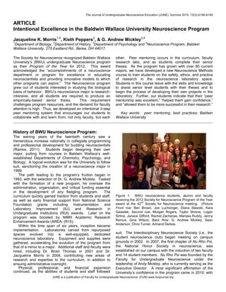 The Journal of Undergraduate Neuroscience Education (JUNE), Summer 2015, 13(3):A146-A149
JUNE is a publication of Faculty for Undergraduate Neuroscience (FUN) www.funjournal.org
ARTICLE
Intentional Excellence in the Baldwin Wallace University Neuroscience Program
Jacqueline K. Morris1,4
, Kieth Peppers2
, & G. Andrew Mickley3,4
1
Department of Biology,
2
Department of History,
3
Department of Psychology and
4
Neuroscience Program, Baldwin
Wallace University, 275 Eastland Rd., Berea, OH 44017.
The Society for Neuroscience recognized Baldwin Wallace
University’s (BWU) undergraduate Neuroscience program
as their Program of the Year for 2012. This award
acknowledged the “accomplishments of a neuroscience
department or program for excellence in educating
neuroscientists and providing innovative models to which
other programs can aspire.” The Neuroscience program
grew out of students interested in studying the biological
basis of behavior. BWU’s neuroscience major is research-
intensive, and all students are required to produce an
empirically-based senior thesis. This requirement
challenges program resources, and the demand for faculty
attention is high. Thus, we developed an intentional 3-step
peer mentoring system that encourages our students to
collaborate with and learn from, not only faculty, but each
other. Peer mentoring occurs in the curriculum, faculty
research labs, and as students complete their senior
theses. As the program has grown with over 80 current
majors, we have developed a new Neuroscience Methods
course to train students on the safety, ethics, and practice
of research in the neuroscience laboratory space.
Students in this course leave with the skills and knowledge
to assist senior level students with their theses and to
begin the process of developing their own projects in the
laboratory. Further, our students indicate that their “peer
mentorship was excellent,” “helped them gain confidence,”
and “allowed them to be more successful in their research.”
Key words: peer mentoring; best practices; Baldwin
Wallace University
History of BWU Neuroscience Program:
The waning years of the twentieth century saw a
tremendous increase nationally in collegiate programming
and professional development for budding neuroscientists
(Ramos, 2011). Students began designing their own
major, pulling from courses in Baldwin Wallace’s well-
established Departments of Chemistry, Psychology, and
Biology. A logical evolution was for the University to follow
suit, sanctioning the creation of a neuroscience major in
1999.
The path leading to the program’s fruition began in
1993, with the selection of Dr. G. Andrew Mickley. Tasked
with the formation of a new program, he oversaw the
administration, organization, and critical funding essential
in the development of any fledgling program. The
curriculum quickly gained traction from students and staff,
as well as early financial support from National Science
Foundation grants including Instrumentation and
Laboratory Improvement (ILI) and Research in
Undergraduate Institutions (RUI) awards. Later on the
program was boosted by NIMH Academic Research
Enhancement Awards (AREA; (R15).
Within the time span of six years, inception became
implementation. Laboratories carved from repurposed
spaces evolved into a well-equipped, dedicated
neuroscience laboratory. Equipment and supplies were
gathered, accelerating the evolution of the program from
that of a minor to a major. Additional staff and faculty were
hired, including Dr. Brian Thomas in 2001 and Dr.
Jacqueline Morris in 2004, contributing new areas of
research and expertise to the curriculum, in addition to
ensuing administrative oversight.
Physical, professional, and financial expansion
continued, as the abilities of students and staff followed
Figure 1. BWU neuroscience students, alumni and faculty
receiving the 2012 Society for Neuroscience Program of the Year
award at the 42
nd
Society for Neuroscience meeting. (Picture
Front row: Ben Brown, Joe Luchsinger, Diana Slawski, Kara
Gawelek; Second row: Morgan Rogers, Taylor Shreve, Logan
Sirline, Janace Gifford, Rachel Zacharias, Marissa Ruddy, Jenny
Remus, Gina Wilson; Back Row: G. Andrew Mickley, Sean
Anderson, Chris Turner, Armand DeAsis.
suit. The Interdisciplinary Neuroscience Society (i.e., the
student neuroscience club) began meeting on campus
grounds in 2002. In 2007, the first chapter of Nu Rho Psi,
the National Honor Society in neuroscience, was
established on our campus with the induction of two faculty
and 14 student members. Nu Rho Psi was founded by the
Faculty for Undergraduate Neuroscience under the
leadership of Andy Mickley, who is currently serving as the
Executive Director. A most significant affirmation of the
University’s confidence in the program came in 2010, with
 