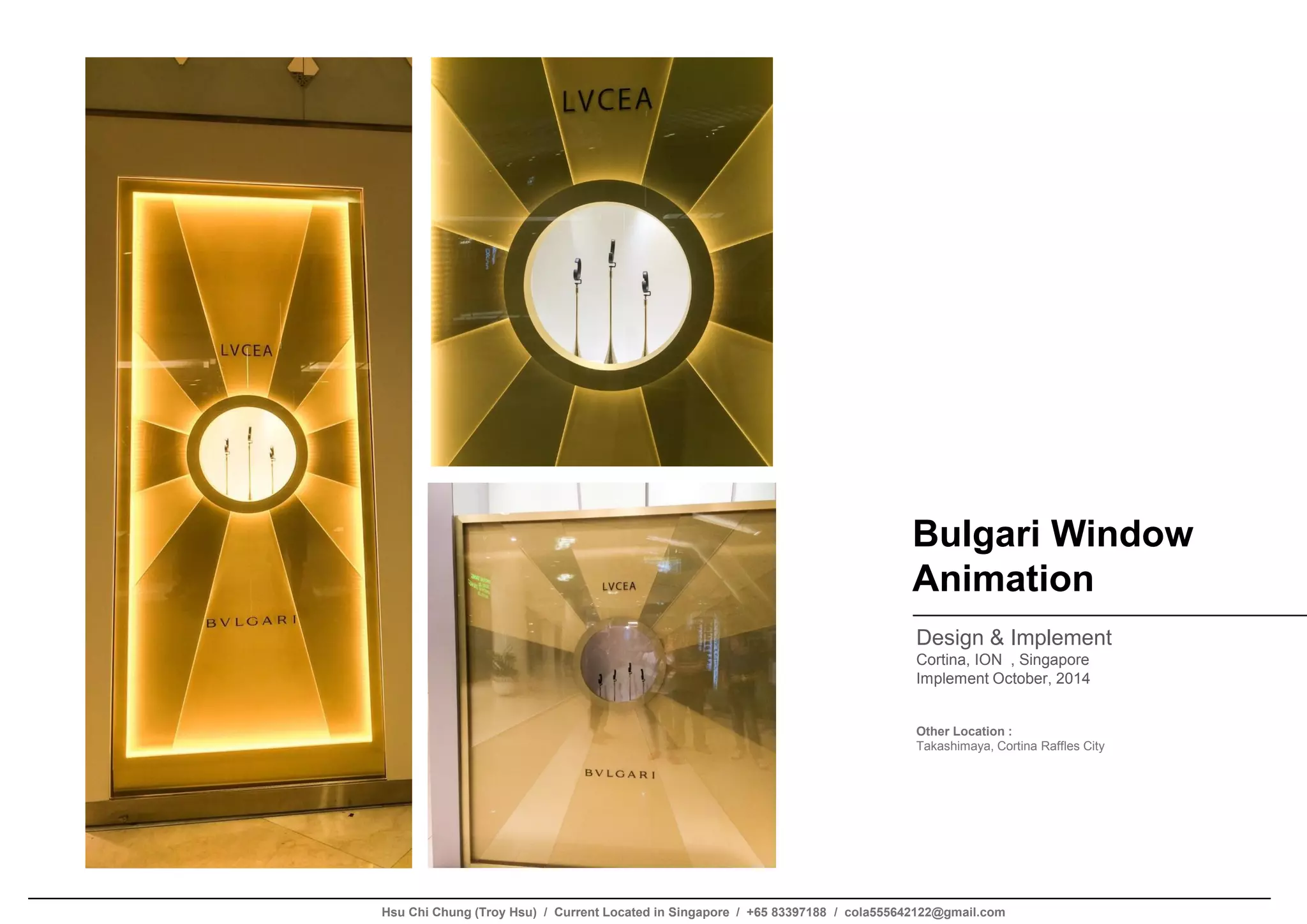 Bulgari Window
Animation
Design & Implement
Cortina, ION , Singapore
Implement October, 2014
Other Location :
Takashimaya, Cortina Raffles City
Hsu Chi Chung (Troy Hsu) / Current Located in Singapore / +65 83397188 / cola555642122@gmail.com
 