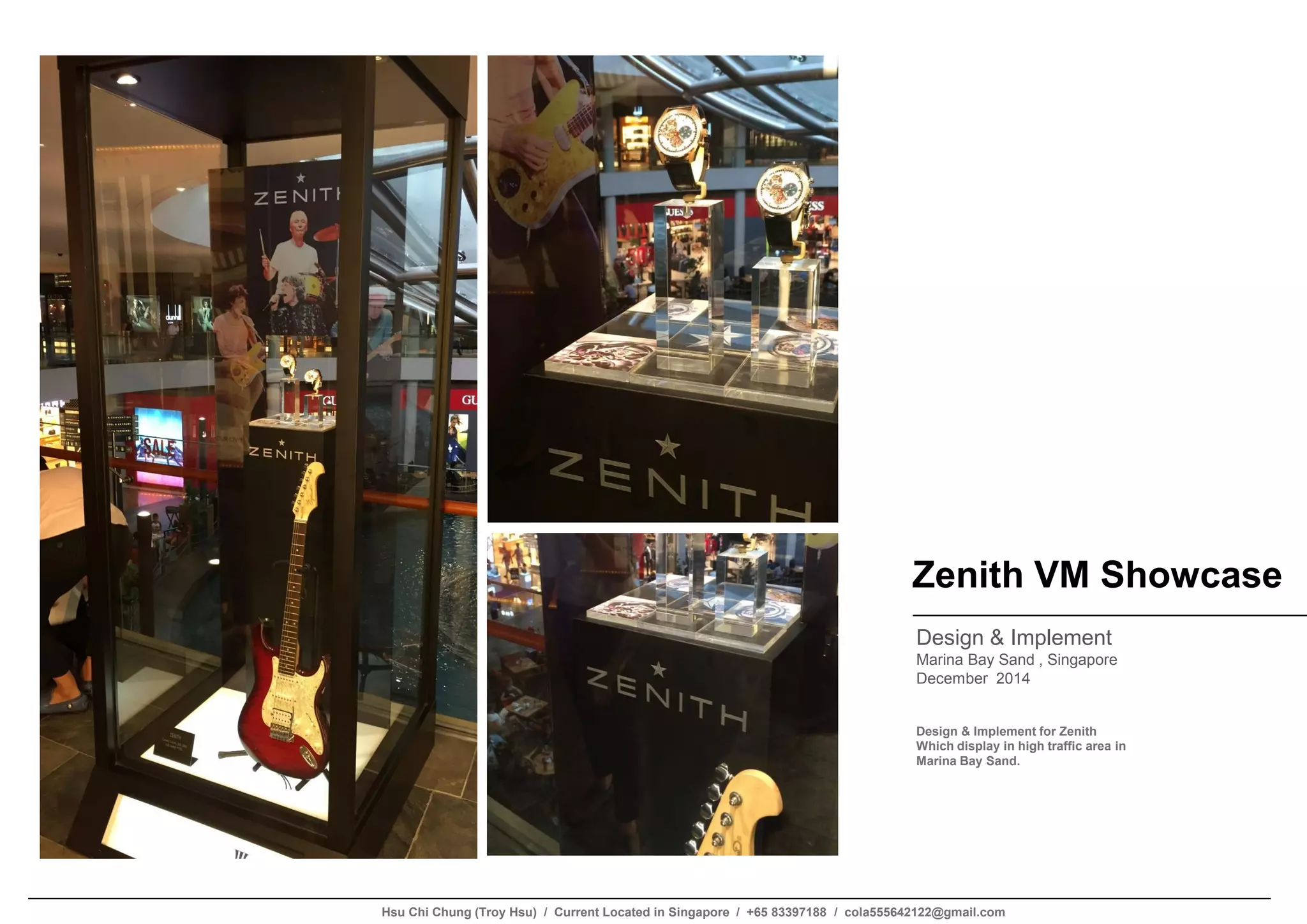 Zenith VM Showcase
Design & Implement
Marina Bay Sand , Singapore
December 2014
Design & Implement for Zenith
Which display in high traffic area in
Marina Bay Sand.
Hsu Chi Chung (Troy Hsu) / Current Located in Singapore / +65 83397188 / cola555642122@gmail.com
 