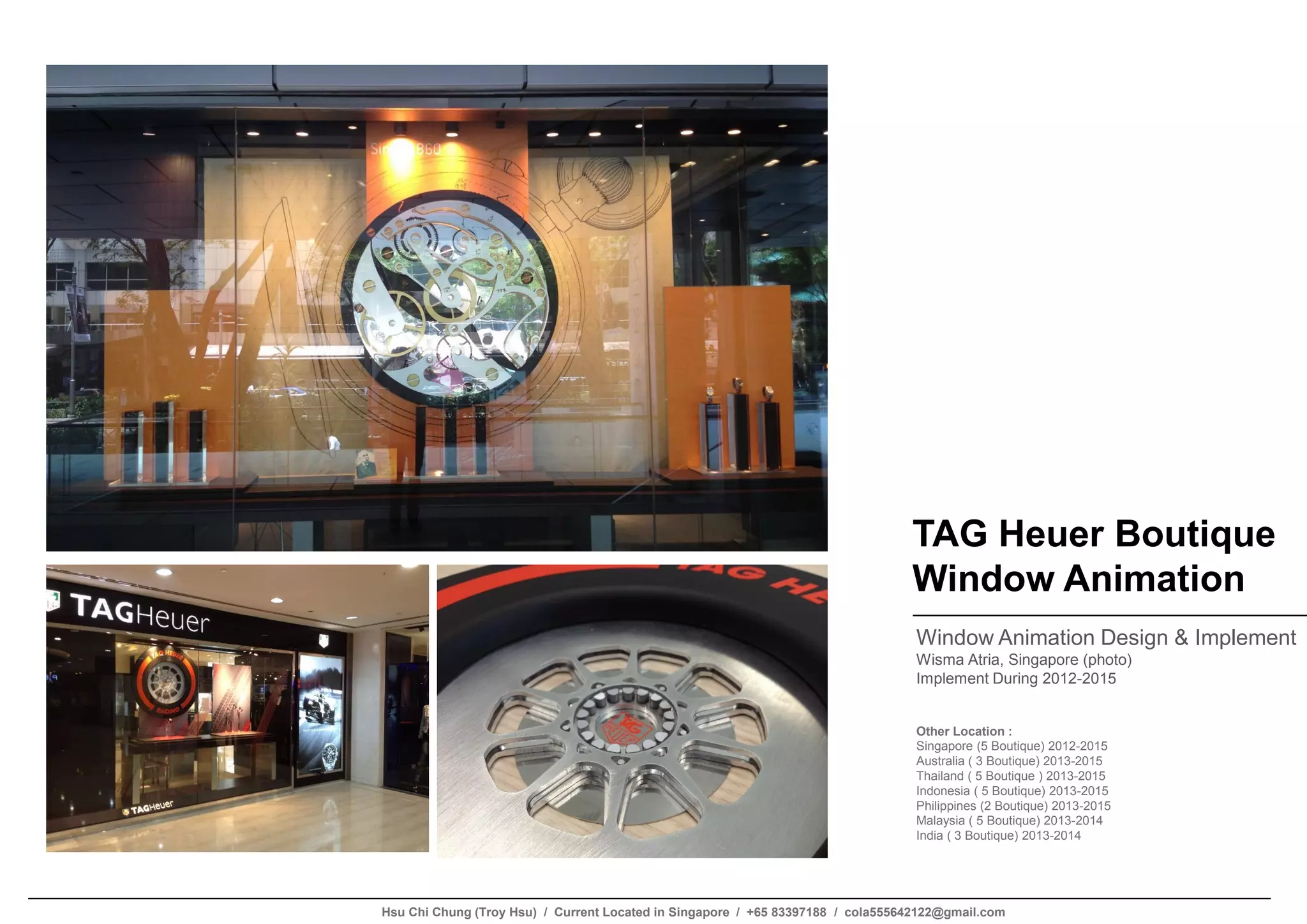 TAG Heuer Boutique
Window Animation
Window Animation Design & Implement
Wisma Atria, Singapore (photo)
Implement During 2012-2015
Other Location :
Singapore (5 Boutique) 2012-2015
Australia ( 3 Boutique) 2013-2015
Thailand ( 5 Boutique ) 2013-2015
Indonesia ( 5 Boutique) 2013-2015
Philippines (2 Boutique) 2013-2015
Malaysia ( 5 Boutique) 2013-2014
India ( 3 Boutique) 2013-2014
Hsu Chi Chung (Troy Hsu) / Current Located in Singapore / +65 83397188 / cola555642122@gmail.com
 