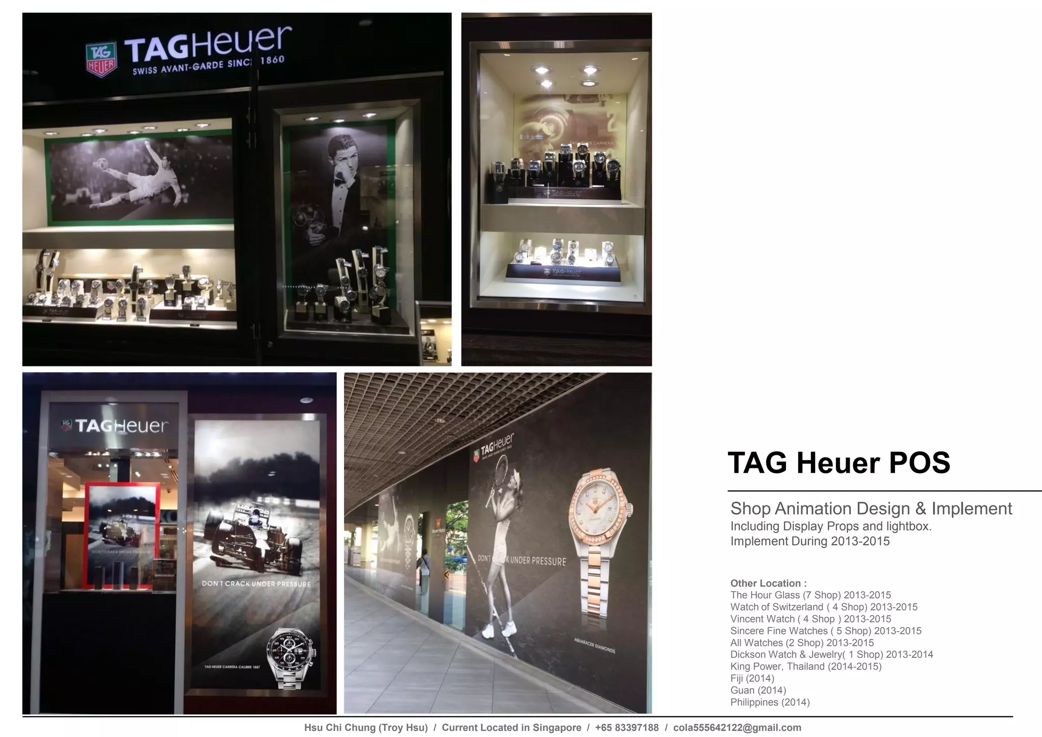 TAG Heuer POS
Shop Animation Design & Implement
Including Display Props and lightbox.
Implement During 2013-2015
Other Location :
The Hour Glass (7 Shop) 2013-2015
Watch of Switzerland ( 4 Shop) 2013-2015
Vincent Watch ( 4 Shop ) 2013-2015
Sincere Fine Watches ( 5 Shop) 2013-2015
All Watches (2 Shop) 2013-2015
Dickson Watch & Jewelry( 1 Shop) 2013-2014
King Power, Thailand (2014-2015)
Fiji (2014)
Guan (2014)
Philippines (2014)
Hsu Chi Chung (Troy Hsu) / Current Located in Singapore / +65 83397188 / cola555642122@gmail.com
 