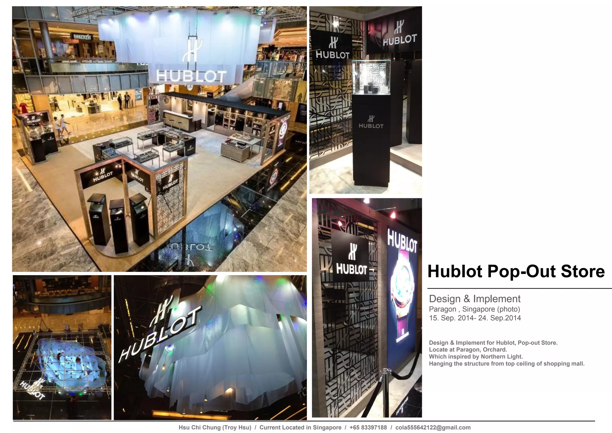 Hublot Pop-Out Store
Design & Implement
Paragon , Singapore (photo)
15. Sep. 2014- 24. Sep.2014
Design & Implement for Hublot, Pop-out Store.
Locate at Paragon, Orchard.
Which inspired by Northern Light.
Hanging the structure from top ceiling of shopping mall.
Hsu Chi Chung (Troy Hsu) / Current Located in Singapore / +65 83397188 / cola555642122@gmail.com
 