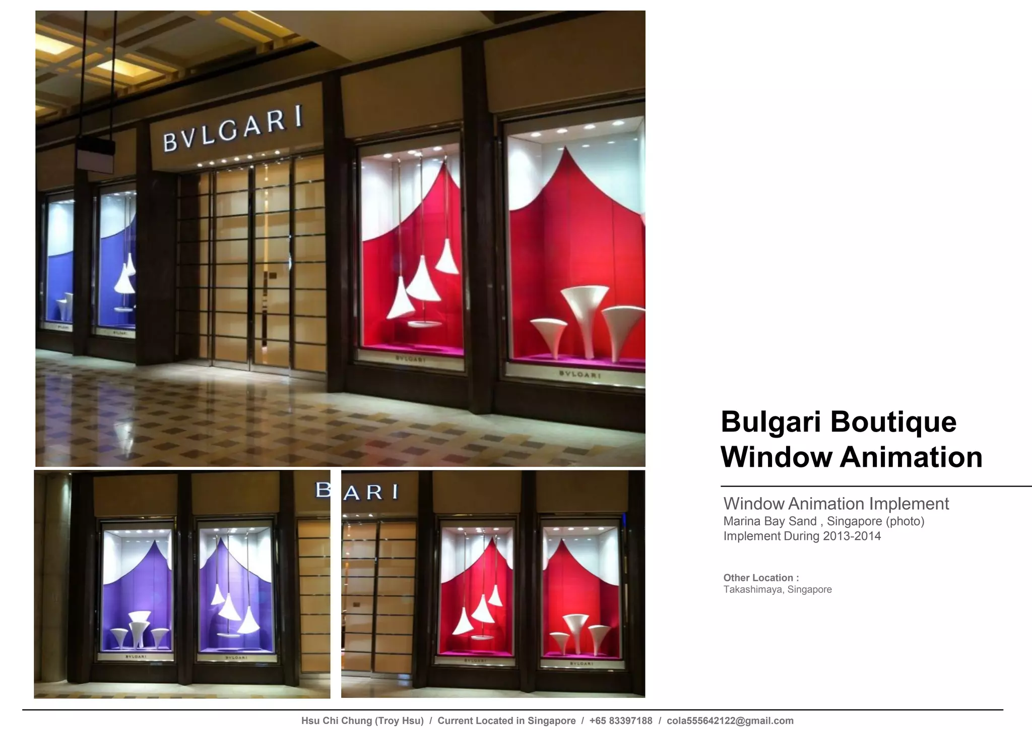 Bulgari Boutique
Window Animation
Window Animation Implement
Marina Bay Sand , Singapore (photo)
Implement During 2013-2014
Other Location :
Takashimaya, Singapore
Hsu Chi Chung (Troy Hsu) / Current Located in Singapore / +65 83397188 / cola555642122@gmail.com
 
