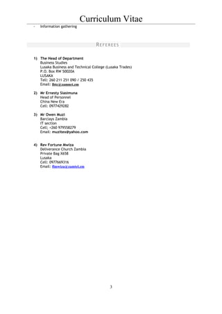 Curriculum Vitae
- Information gathering
REFEREES
1) The Head of Department
Business Studies
Lusaka Business and Technical College (Lusaka Trades)
P.O. Box RW 50020A
LUSAKA
Tell: 260 211 251 090 / 250 435
Email: lbtc@zamnet.zm
2) Mr Ernesty Siasimuna
Head of Personnel
China New Era
Cell: 0977429282
3) Mr Owen Muzi
Barclays Zambia
IT section
Cell; +260 979558279
Email: muzitex@yahoo.com
4) Rev Fortune Mwiza
Deliverance Church Zambia
Private Bag X658
Lusaka
Cell: 0977669316
Email: flmwiza@zamtel.zm
3
 
