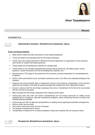 Ainur Tyuyakpayeva
Resume
EXPERIENCE
Sep 2011
Present
Administrative Assistant - WorleyParsons Kazakhstan, Atyrau
Duties and Responsibilities:
• Make air/train tickets and hotel reservations in and outside Kazakhstan.
• Timely off-rotation time tracking/control for the foreign employees.
• Timely inform all involved personnel in HR/Admin/Accounts department on organization of work/ business
trips/ travels for Kazakh and foreign personnel.
• Timely update the arrival/departure calendar on a weekly basis.
• Timely advise on any changes associated with business trips (business trip, off-rotation period, arrival,
departure, include new persons into the Arrival/Departure Calendar, etc.)
• Business trips to TCO /Agip for the personnel of the Company; provide transportation for arrival/departures,
if required.
• Perform office administrative work, coordinate maintenance work in the office and residential buildings of the
company.
• Organize and control possible office or department moves to new locations, transportation of the company
equipment and property, and settle all issues associated with changing the office /department location.
• Ensure in advance that the new foreign employees that arrive in Kazakhstan for the first time are provided
with the minimum food supply.
• Meet and greet the new foreign employees of the company at the airport.
• Continuously work with hotel and renters’ representatives (for the foreign personnel) on settling issues
regarding terms of residence, deal with maintenance problems, claims concerning the level of service and
consider relevant proposals.
• Continuously work with air agencies representatives on settling issues regarding travel/tickets arrangements.
• Perform similar service duties
• Fill up Admin personnel’s work hours to Timescope
• Trip requests arrangements for drivers
• Transportation arrangement for company employees, airport pick ups/drop offs and company visitors.
Nov 2009-
Sep 2011
Receptionist, WorleyParsons Kazakhstan, Atyrau
Page 1
 