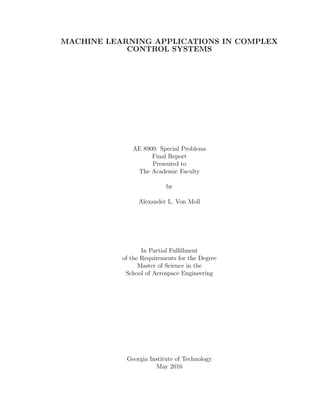 MACHINE LEARNING APPLICATIONS IN COMPLEX
CONTROL SYSTEMS
AE 8900: Special Problems
Final Report
Presented to
The Academic Faculty
by
Alexander L. Von Moll
In Partial Fulﬁllment
of the Requirements for the Degree
Master of Science in the
School of Aerospace Engineering
Georgia Institute of Technology
May 2016
 