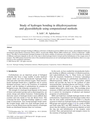 Study of hydrogen bonding in dihydroxyacetone
and glyceraldehyde using computational methods
S. Jalili *, H. Aghdastinat
Department of Chemistry, K. N. Toosi University of Technology, 322 West Mirdamad, P.O. Box 15875-4416, Tehran, Iran
Received 6 October 2007; received in revised form 12 January 2008; accepted 21 January 2008
Available online 2 February 2008
Abstract
The intramolecular hydrogen bonding in diﬀerent conformers of dihydroxyacetone (DHA) and its isomer, glyceraldehyde (Gald) was
investigated using Density Functional Theory (DFT), second-order Møller–Plesset (MP2) method and ‘‘Atoms in Molecules” (AIM)
theory. The eﬀect of intramolecular hydrogen bonding on the relative stability of conformers was studied. It was found that the stability
of diﬀerent conformers depends on the size of the ring in which hydrogen bond is formed and the hybridization of the oxygen atom of
acceptor. The AIM analysis showed that some of the considered interactions are not real hydrogen bonds and therefore, there is no coop-
erativity in the considered conformers.
Ó 2008 Elsevier B.V. All rights reserved.
Keywords: Hydrogen bonding; Carbohydrate chemistry; Dihydroxyacetone; Cooperativity; Atoms in Molecules theory
1. Introduction
Carbohydrates are an important group of biological
molecules that have a large number of polar hydroxyl
groups which can form intramolecular hydrogen bonds
with each other and with carbonyl oxygen. These intramo-
lecular hydrogen bonds have a signiﬁcant role in various
biological processes, such as the formation of condensed
phases, and the binding of carbohydrates by proteins in
biological events, like molecular recognition [1].
The strength of a hydrogen bond depends on the nature
of donor and acceptor groups such as electronegativity, net
atomic charge and chelate formation. Understanding the
electronic nature of hydrogen bonds is more diﬃcult than
covalent and ionic bonds or Van der Waals forces. This
is because the term ‘‘hydrogen bonding” applies to a wide
range of interactions. Very strong hydrogen bonds resem-
ble covalent bonds, while very weak hydrogen bonds are
close to Van der Waals forces and the majority of hydrogen
bonds are distributed between these two extremes.
In this work, we have studied the intramolecular hydro-
gen bonding in diﬀerent conformers of dihydroxyacetone,
and D-glyceraldehyde (Fig. 1). These trioses are formed
from the enzymatic breakdown of fructose 1-phosphate
and are very important in carbohydrate metabolism [2].
Dihydroxyacetone (DHA, 1) is a three-carbon achiral
ketose and provides the basis for the synthesis of other
monosaccharides, including glucose and fructose. D-Glyc-
eraldehyde (Gald, 2), which is an isomer of DHA is the
simplest aldose with a chiral center. The knowledge about
structures of DHA and Gald and their preferred conform-
ers is central for investigation of physical and chemical
properties of carbohydrates.
DHA and Gald have multiple hydrogen bonds in their
conformations. Experimental and theoretical studies show
that the most stable conformation of DHA is a bicyclic
structure in which two hydrogen bonds are formed between
OH groups and carbonyl oxygen [2–4]. In a study of DHA
and Gald using DFT and MP2 methods [5], it has been
shown that the stability of conformations depends on both
the ring size and hybridization of the acceptor atom
involved. They used geometrical and energetic criteria for
the existence of hydrogen bonds.
0166-1280/$ - see front matter Ó 2008 Elsevier B.V. All rights reserved.
doi:10.1016/j.theochem.2008.01.026
*
Corresponding author. Tel.: +98 21 22853649; fax: +98 21 22853650.
E-mail address: sjalili@kntu.ac.ir (S. Jalili).
www.elsevier.com/locate/theochem
Journal of Molecular Structure: THEOCHEM 857 (2008) 7–12
 