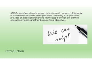 ASC Group offers ultimate support to businesses in rapports of financial,
human resources and business processes consulting. Our specialties
provides an essential anchor and fills the gap between our partners
operational needs, and their business focal objectives.
Introduction
 