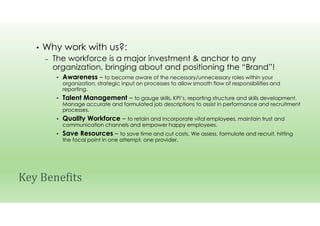 • Why work with us?:
– The workforce is a major investment & anchor to any
organization, bringing about and positioning the “Brand”!
• Awareness – to become aware of the necessary/unnecessary roles within your
organization, strategic input on processes to allow smooth flow of responsibilities and
reporting.
• Talent Management – to gauge skills, KPI’s, reporting structure and skills development.
Manage accurate and formulated job descriptions to assist in performance and recruitment
processes.
• Quality Workforce – to retain and incorporate vital employees, maintain trust and
communication channels and empower happy employees.
• Save Resources – to save time and cut costs. We assess, formulate and recruit, hitting
the focal point in one attempt, one provider.
Key Benefits
 