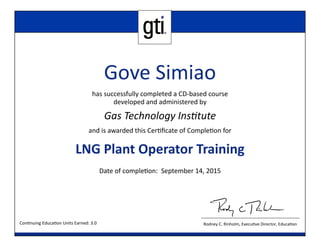 Rodney C. Rinholm, Execu ve Director, Educa on
Gove Simiao
has successfully completed a CD‐based course
developed and administered by
Gas Technology Ins tute
and is awarded this Cer ﬁcate of Comple on for
LNG Plant Operator Training 
Date of comple on: September 14, 2015
Con nuing Educa on Units Earned: 3.0
 