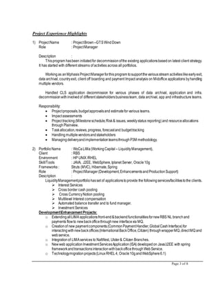 Page 3 of 8
Project Experience Highlights
1) ProjectName : ProjectBrown –GTSWindDown
Role : ProjectManager
Description :
Thisprogram hasbeen initiatedfor decommissionofthe existing applicationsbasedon latest client strategy.
It has started with different streams of activities across all portfolios.
Workingas anMphasisProjectManagerforthisprogram tosupportthevariousstream activitieslikeearlyexit,
data archival, countryexit, client off boarding and payment Impact analysis on Midoffice applications byhandling
multiple vendors.
Handled CLS application decommission for various phases of data archival, application and infra.
decommissionwithinvolvedof different stakeholdersbusinessteam, data archival, app and infrastructure teams.
Responsibility:
 Projectproposals,budgetapprovalsand estimatefor various teams.
 Impactassessments
 Projecttracking(Milestoneschedule,Risk& issues, weeklystatus reporting) and resourceallocations
throughPlainview.
 Taskallocation,reviews,progress, forecastand budgettracking
 Handling multiplevendorsandstakeholders
 ManagingdeliveryandimplementationteamsthroughP3M methodology.
2) Portfolio Name : WoCaLiMa(WorkingCapital – LiquidityManagement),
Client : RBS
Environment : HP UNIX /RHEL
Skill/Tools : JAVA, J2EE, WebSphere,Iplanet Server, Oracle10g
Frameworks : Struts (MVC), Hibernate,Spring
Role : ProjectManager(Development,EnhancementsandProductionSupport)
Description :
LiquidityManagementportfoliohasset of applicationstoprovide the followingservices/facilitiestothe clients.
 Interest Services
 Cross border cash pooling
 Cross CurrencyNotion pooling
 Multilevel Interest compensation
 Automated balance transfer and to fund manager.
 Investment Services
DevelopmentEnhancementProjects:
o ExtendingallLIMA applicationsfront-end&backendfunctionalitiesfornewRBS NL branchand
payments flowto newbackofficethroughnew interfacevia MQ.
o Creationof new paymentcomponents(CommonPaymentHandler,GlobalCashInterface)for
interactingwithnewbackoffices(InternationalBackOffice,Citizen) throughwrapperMQ,directMQ and
webservice.
o Integrationof LIMAservices to NatWest, Ulster& Citizen Branches.
o Newweb applicationInvestmentServicesApplication(ISA) developedon Java/J2EE with spring
frameworkandtransactionsinteractionwithbackofficethroughWebService.
o Technologymigrationprojects(Linux RHEL4, Oracle10gandWebSphere6.1)
 