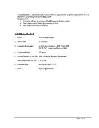 Page 8 of 8
managedbythe BTSareOrderLimit,TurnoverLimit,GrossExposure limit,ScripWiseexposurelimit, Markto
Marketlimit,ScriptradingrestrictionandSquareoff.
Responsibilities:
 Involved in LLDand developmentofRisk ManagementSystem module.
 Clientdevelopmentof System administrationmodule.
 Also doneunit andIntegrationTesting.
PERSONAL DETAILS
1. Name : GurumurthyNatarajan
2. Date of Birth : 22-Feb-1976
3. Education Qualification : M.S (Software Systems), BITS Pilani, 2004
B.E (E.E.E), University of Madras, 1998
4. ExperienceDetails : 17+ years
5. Primary/ExperiencedSkillSets : JAVA,J2EE,Project/Program Management
Secondary/TrainedSkillSets : C++, VC++
6. ContactNumber : 9840130907/9840710302
7. EmailID : nguru_in@yahoo.com
 