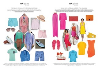 VIVA TRENDSTRENDSVIVA TRENDSTRENDS
Inject some colour into your summer wardrobe by incorporating soft sherbet and pastel hues. Think along the lines of
a dandy sat on Brighton beach or a gentleman at a country getaway. Chinos and slim fit shorts accompanied by pastel
accessories create a simple yet sophisticated and relaxed aesthetic.
VIVAS HOT CATWALK PICKS OF THE SUMMER!
1. Vans, £45.00, www.oipolloi.com 2. Dockers Button Down Oxford Shirt, £60, www.oipolloi.com 3. Barbour Corbridge Cotton Shorts, £69.95, www.johnlewis.com
4. Bilbao Tricolour Loafer, £165.00, www.jeffery-west.co.uk 5. Polo Ralph Lauren Hawaiian shorts, £45.00, www.harveynichols.com 6. Slim Fit Suit Jacket, £70.00, www.asos.
com 7. Polo Ralph Lauren Slim fit Chino shorts, £85.00, www.houseoffraser.co.uk 8. Paul Smith roll up straw hat, £80.00, www.harveynichols.com
9. Tom Ford Russell Sunglasses, £288.00, www.flannelsfashion.com 10. Weekend Offender Frazier Pocket Detail T-shirt, £40.00, www.flannelsfashion.com
1
2
3
4
5
6
7
9
10
KenzoSpring/Summer12
AcneSpring/Summer12
ThierryMuglerSpring/Summer12
8
1. 3.1 Philip Lim £225 Harvey Nichols, www.harveynichols.com 2. Aubin and Wills £65, www.aubinandwills.com 3. DVF £185 Harvey Nichols, www.harveynichols.com
4. Miu Miu £235 Flannels, www.flannelsfashion.com 5. Miu Miu £125 Flannels, www.flannelsfashion.com 6. Raoul £480 Flannels, www.flannelsfashion.com
7. Raoul £480 Flannels, www.flannelsfashion.com 8. Roksanda Ilincic £840 Flannels, www.flannelsfashion.com
9. Missguided.co.uk £33.99, 10. Missguided £24.99
From neon brights to strong and bold, colour blocking is probably the scariest of the SS12 trends...especially if you’re comfortable in
your neutrals (or black)! But however you feel about colour, there is a piece out there for everyone; maxi dresses for the brave, blazers
and jeans for those not quite ready to fully commit and bags and shoes for those who just want a little piece of the colour pie!
VIVAS HOT CATWALK PICKS OF THE SUMMER!
1
8
7
6
5
3
4
2
MichaelKorsSpring/Summer12
BoggetaVenetaSpring/Summer12
MarniSpring/Summer12
9
10
 
