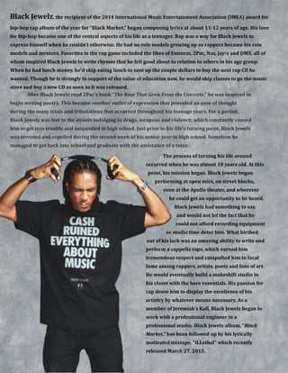 !
!
!
!
!
!
!
!
!
!
!
!
!
!
!
!
!
!
!
!
!
!
!
!
!
!
!
!
!
!
!
!
!
!
!
!
Black&Jewelz,&the&recipient&of&the&2014&International&Music&Entertainment&Association&(IMEA)&award&for&
hipBhop&rap&album&of&the&year&for&“Black&Market,”&began&composing&lyrics&at&about&11B12&years&of&age.&His&love&
for&hipBhop&became&one&of&the&central&aspects&of&his&life&as&a&teenager.&Rap&was&a&way&for&Black&Jewelz&to&
express&himself&when&he&couldn’t&otherwise.&He&had&no&role&models&growing&up&so&rappers&became&his&role&
models&and&mentors.&Favorites&in&the&rap&game&included&the&likes&of&Eminem,&2Pac,&Nas,&JayBz&and&DMX,&all&of&
whom&inspired&Black&Jewelz&to&write&rhymes&that&he&felt&good&about&in&relation&to&others&in&his&age&group.&
When&he&had&lunch&money,&he’d&skip&eating&lunch&to&save&up&the&couple&dollars&to&buy&the&next&rap&CD&he&
wanted.&Though&he&is&strongly&in&support&of&the&value&of&education&now,&he&would&skip&classes&to&go&the&music&
store&and&buy&a&new&CD&as&soon&as&it&was&released.
After&Black&Jewelz&read&2Pac’s&book&“The&Rose&That&Grew&From&the&Concrete,”&he&was&inspired&to&
begin&writing&poetry.&This&became&another&outlet&of&expression&that&provided&an&ease&of&thought&
during&the&many&trials&and&tribulations&that&occurred&throughout&his&teenage&years.&For&a&period,&
Black&Jewelz&was&lost&in&the&streets&indulging&in&drugs,&weapons&and&violence,&which&constantly&caused&
him&to&get&into&trouble&and&suspended&in&high&school.&Just&prior&to&his&life’s&turning&point,&Black&Jewelz&
was&arrested&and&expelled&during&the&second&week&of&his&senior&year&in&high&school.&Somehow&he&
managed&to&get&back&into&school&and&graduate&with&the&assistance&of&a&tutor.&&
The&process&of&turning&his&life&around&
occurred&when&he&was&almost&18&years&old.&At&this&
point,&his&mission&began.&Black&Jewelz&began&
performing&at&open&mics,&on&street&blocks,&
even&at&the&Apollo&theater,&and&wherever&
he&could&get&an&opportunity&to&be&heard.&
Black&Jewelz&had&something&to&say,&
and&would&not&let&the&fact&that&he&
could&not&afford&recording&equipment&
or&studio&time&deter&him.&What&birthed&
out&of&his&lack&was&an&amazing&ability&to&write&and&
perform&a&cappella&raps,&which&earned&him&
tremendous&respect&and&catapulted&him&to&local&
fame&among&rappers,&artists,&poets&and&fans&of&art.&
He&would&eventually&build&a&makeshift&studio&in&
his&closet&with&the&bare&essentials.&His&passion&for&
rap&drove&him&to&display&the&excellence&of&his&
artistry&by&whatever&means&necessary.&As&a&
member&of&Jeremiah’s&Kall,&Black&Jewelz&began&to&
work&with&a&professional&engineer&in&a&
professional&studio.&Black&Jewelz&album,&“Black&
Market,”&has&been&followed&up&by&his&lyrically&
motivated&mixtape,&"iLLethal"&which&recently&
released&March&27,&2015.&
 