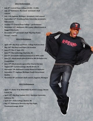 !
 
2013&Performances&
• July&8th&&Central&Penn&College&(10:00&–&11:00)&&
• July&12th&Baltimore,&Maryland&~Jeremiah’s&Kall&
concert&
• July&13th&Saginaw,&Michigan&~Jeremiah’s&Kall&concert&
• September&14th&:Frostburg&State&University,&Jeremiah’s&
Kall&concert&&
• October&7th:&Central&Penn&College&~&performance&
• November&23rd:&Baltimore,&MD&Cypher&(Black&Jewelz&&&
Raggz&N&StitchezZ)&
• December&27th:&Jeremiah’s&Kall&“Hip&Hop&Praise&
Escape”B&concert
2014&Performances&
!
• April&18th:&Bus&Boys&and&Poets,&College&Park&location&&
• May&30th:&Bus&Boys&and&Potes,&VA&location&
• June&6th:&The&47&Spot,&ATL&
• June&7th:&The&Gathering,&Charlotte,&NC&
• June&8th,&Jeremiah’s&Kall&was&featured&on&WPG&radio&
• June&21st;&Black&Jewelz&placed&third&in&MPCM&Outlet&Live&
Competition&
• June&29th;&Black&Jewelz&opened&for&Charm&City&Jazz&
• August&30th:&Lyricist&Lounge,&Myrtle&Beach,&SC&
• November&2th,&Baltimore&County&Board&of&Childcare&
• November&7th,&Saginaw,&Michigan&Youth&Correctional&
Facility&
• November&8th,&Jeremiah’s&Kall&concert,&Saginaw,&Michigan&
2015&Performances&
!
• April&7th:&iFame&TV&&&WHO?MAG&TV,&WXYZ&Lounge,&Mount&
Laurel,&NJ&
• April&14th&:&Hip&Hop&Summit&2015,&Stockton&University,&
Galloway,&NJ&
• April&25th&:&Delta&College,&Romeo,&MI&
• May&3rd:&Alchemical&Records&Hip&Hop&Night,&
TreehouseLounge,&NE&DC
 