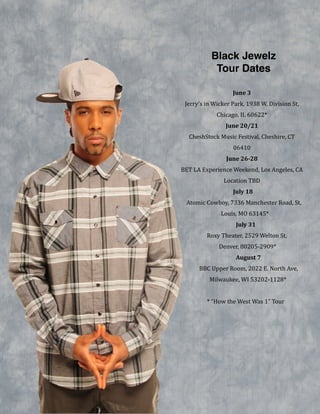 Black Jewelz !
Tour Dates
June&3&
Jerry’s!in!Wicker!Park,!1938!W.!Division!St,!
Chicago,!IL!60622*!
June&20/21&
CheshStock!Music!Festival,!Cheshire,!CT!
06410!
June&26B28&
BET!LA!Experience!Weekend,!Los!Angeles,!CA!
Location!TBD!
July&18&
Atomic!Cowboy,!7336!Manchester!Road,!St.!
Louis,!MO!63145*!
July&31&
Roxy!Theater,!2529!Welton!St,!
Denver,!80205V2909*!
August&7&
BBC!Upper!Room,!2022!E.!North!Ave,!
Milwaukee,!WI!53202V1128*!
!
*!“How!the!West!Was!1”!Tour!
 
