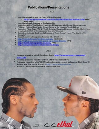  
2014&
!
• June,&Black&Jewelz&graced&the&Cover&of&True&Magazine&
o &http://www.trueBmagazine.com/2014/06/blackBjewelzBperformanceBclip/&(I&GOT&
NEXT&ARTIST)&
• June,&Black&Jewelz&&featured&in&RepdaKing&Mag&
• November,&Video&“Tha&Madnezz”&won&two&TIVA&awards,&a&Gold&Award&in&the&category&
"Editing&B&Fiction,&Short"&and&a&Bronze&Award&in&the&category&“Music&Video”.&
• November&(West&Coast&FIYA&&&1Truth&Christian&Magazine)&featured&Jedi&aka.&Black&Jewelz&
bringing&K.R.U.M.P.&to&Transparent’s&“One&Way”(Remix)&&
• December,&Jedi&a.ka.&Black&Jewelz&featured&in&Tonya&Moore’s&video&“The&Source&of&My&
Strength”&
• December,&several&magazines&featured&“The&D”&video:&&
• http://orendazine.com/rodBlopezBmanBgo/&&(California)&
• http://hiphopradar.com/manBgoBrodBlopezBvideoBdirector/&(UK)&
• http://thexxfactor.org/qandaBrodBlopez/&(OH)&
• http://noragouma.com/rodBlopezBmanBonBtheBgo/&
& & & & & & 2015&
! • January,&Interview&with&Urban&Zone&Radio&http://www.ustream.tv/recorded/
57951258&
• January,&Interview&with&Phonz&from&GMFB&boys&radio&show&
• February,&Interview&with&WHO?MAG&on&the&same&episode&as&Freeway&Rick&Ross,&DJ&
Spinna,&and&The&Jungle&Brothers.&http://www.whomagtv.com&
• March&27,&Interview&at&Stockton&University&Radio&
Publications/Presentations
 