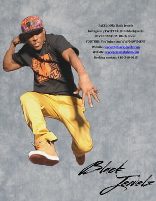  
FACEBOOK:&Black&Jewelz&
Instagram&/TWITTER:&@theblackjewelz&
REVERBNATION:&Black&Jewelz&
YOUTUBE:&YouTube.com/WWFMOVEMENT&
Website:&www.theblackjewelz.com&
Website:&www.jeremiahskall.com&
Booking&contact:&410B340B0165
 