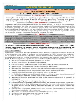 CURRICULUM VITAE
KKKAAAMMMLLLEEESSSHHH SSSHHHAAANNNIIICCCHHHAAARRREEE
E.MAIL: KL.SHANICHARE91@REDIFFMAAIL.COM CONTACT NO: +971527609802
CURRENT LOCATION: UA E-RAS AL KHAIMAH
MAINTENANCE ENGINEERING PROFESSIONAL
Career Objective
Looking for a role that gives me opportunity to apply and improve my managerial and technical skills
through significant opportunities of practical learning and dealing with challenges while working
individually and in a team where my experience and skills will add value to the organization growth.
Career Summary
Accomplished mechanical engineering professional with highly dynamic 3.5+ years of experience in plant
mechanical maintenance and utility operations. Successful acquisition of technical potential for overseeing
maintenance planning and execution, completing projects from conception to completion. Well versed
operation and troubleshooting capability of utility operation and trouble shooting. Hands of record in energy
& resource optimization with cost saving of the operation. Having a proven ability to improve efficiency by
finding solutions to complex customer problems all too tight work schedules.
Key Skills
Equi pme nt De si gn Non De structive Test Mai ntenance Engi neering Uti li ty Ope ration
Planni ng & coordi nation AutoCAD Bre akdown analysis Root cause e limination
Budge t & cost control wastage mi nimization ISO docume ntation Re source opti mi zation
Spare stock mai ntai ni ng Good communi cati on Vi brati on Analysi s Trouble shooti ng
Professional Experience
JBF RAK LLC, Junior Engineer-Mechanical maintenance & Utility Dec2012---- Till date
Presently associated with JBF RAK LLC, a major player in the manufacturing of Polyester chips, film
and metallized films in gulf. Total capacity is around 1200mt per day of chips and 300mt per day of film.
Career Responsibilities:
Involved in the examination, development as well as testing of mechanical equipment and tools. Responsible
for providing engineering support for workshop and continuous plant activities to ensure that components
and equipment is maintained and refurbished correctly. Giving technical maintenance support to on site
activities and ensuring that the correct components and procedures are followed to ensure quality control.
Provide Mechanical Engineering expertise and technical advice to other members of Department.
 Designing maintenance strategies, procedures and methods.
 Planning and scheduling planned and unplanned work.
 Carrying out quality inspections on jobs, liaising with client departments and customers.
 Procurement of fixtures, fittings or components, inventory of spare parts.
 Development of maintenance strategies to help with installation and commissioning guidelines.
 Regularly making dimensional orientation and materials checks and comparisons.
 Training need identification and imparts training to down level people.
 Involved in the design of new machines and equipment, whilst at the same time taking account of
cost, availability of materials, strength and maintenance requirements.
 Development of system procedures and follow up for continual improvement in adherence to
quality policy.
 Coordinating with production and engineering departments.
 Condition monitoring of equipment’s and recording the data, analyze the deviation & abnormality.
 Formulating models of all Engineering activities like preventive & Predictive Maintenance,
breakdown analysis, trouble shooting, planning of shutdown and ensure effective controls over
breakdown.
 Working in the environment of SAP/ Orion in order to achieve better coordination and control of
maintenance and all other related activities.
 Modification and development activities (KAIZENS) Energy saving Audit.
 Maintaining and keeping statistical and financial records.
 Managing stocks of supplies and equipment.
 