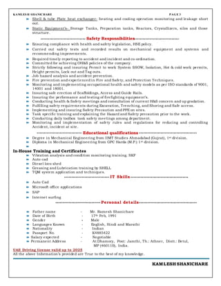 KAMLES H SHANICHARE PAGE 3
 Shell & tube Plate heat exchanger- heating and cooling operation monitoring and leakage short
out.
 Static Equipment’s- Storage Tanks, Preparation tanks, Reactors, Crystallizers, silos and those
structure.
Safety Responsibilities
 Ensuring compliance with health and safety legislation, HSE policy.
 Carried out safety tests and recorded results on mechanical equipment and systems and
recommending improvements.
 Required timely reporting to accident and incident and co-ordination.
 Committed for achieving OH&S policies of the company.
 Strictly following and insuring Permit to work System SSOW, Isolation, Hot & cold work permits,
Height permits, Lock out and Tag outs.
 Job hazard analysis and accident prevention.
 Fire prevention and experienced in Fire and Safety, and Protection Techniques.
 Monitoring and implementing occupational health and safety models as per ISO standards of 9001,
14001 and 18001.
 Insuring safe erection of Scaffoldings, Access and Guide Rails.
 Insuring the performance and testing of firefighting equipment’s.
 Conducting health & Safety meetings and consultation of current H&S concern and up gradation.
 Fulfilling safety requirements during Excavation, Trenching, and Shoring and Safe access.
 Implementing and insuring Safety Precaution and PPE on sites.
 Task specific training and explaining the Hazard and Safety precaution prior to the work.
 Conducting daily toolbox task safety meetings among department.
 Monitoring and implementation of safety rules and regulations for reducing and controlling
Accident, incident at site.
Educational qualifications
 Degree in Mechanical Engineering from IIMT Studies Ahmadabad (Gujrat), 1st division.
 Diploma in Mechanical Engineering from GPC Harda (M.P.) 1st division.

In-House Training and Certificates
 Vibration analysis and condition monitoring training. SKF
 Auto cad
 Diesel loco shed
 Greasing and Lubrication training by SHELL
 TQM system application and techniques.
IT Skills
 Auto Cad
 Microsoft office applications
 SAP
 Internet surfing
Personal details
 Father name - Mr. Ramesh Shanichare
 Date of Birth - 17th Feb, 1991
 Gender - Male
 Languages Known - English, Hindi and Marathi
 Nationality - Indian
 Passport No. - K4885422
 Salary expected - Negotiable
 Permanent Address - At:Dhamory, Post: Jamthi, Th.: Athner, Distt.: Betul,
MP (460110), India.
UAE Driving license valid up to 2025
All the above Information’s provided are True to the best of my knowledge.
KAMLESH SHANICHARE
 