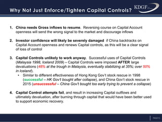 PAGE13
1. China needs Gross inflows to resume. Reversing course on Capital Account
openness will send the wrong signal to the market and discourage inflows
2. Investor confidence will likely be severely damaged if China backtracks on
Capital Account openness and renews Capital controls, as this will be a clear signal
of loss of control
3. Capital Controls unlikely to work anyway. Successful uses of Capital Controls
(Malaysia 1998, Iceland 2009) – Capital Controls were imposed AFTER large
devaluations (48% at the trough in Malaysia, eventually stabilizing at 35%; over 50%
in Iceland).
• Similar to different effectiveness of Hong Kong Gov’t stock rescue in 1998
(successful – HK Gov’t bought after collapse), and China Gov’t stock rescue in
2015 (unsuccessful – China Gov’t bought too early trying to prevent a collapse)
4. Capital Control attempts fail, and result in increasing Capital outflows and
ultimately devaluation, after burning through capital that would have been better used
to support economic recovery.
 