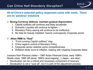 PAGE14
All of China’s potential policy responses come with costs. There
are no ‘painless’ solutions
 Strong Currency defense, maintain gradual depreciation
1. Capital outflows will continue and likely accelerate
2. Domestic Liquidity will continue to tighten
3. Monetary Policy easing will continue to be ineffective
4. No help for heavily indebted, heavily overcapacity Corporate sector
 Allow RMB to “float”
1. “Front running Capital outflows” stop
2. China regains control of Monetary Policy
3. Corporate sector restores some competitiveness
4. Deflation likely turns to inflation, helping with crippling Corporate debts
Lessons from Previous crises – 1997 Asian Financial Crisis, early 1990’s
Nordic crisis, 1992 UK deval, 1990’s (and ongoing…) Japan - are clear:
• Devaluation can be a critical and necessary component of recovery
• Devaluation is not a “cure all”, but it is part of the adjustment process
 