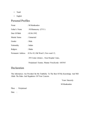 • Tamil
• English
Personal Profiles
Name : M.Manikandan
Father’s Name : M.Munusamy (2713 )
Date Of Birth : 02.06.1992
Matrial Status : Unmarried
Gender : Male
Nationality : Indian
Religion : Hindu
Permanent Address :O.No 83, Old Ward 3, New ward 12,
293 Center division , Near Hospital Lines,
Periyakanal Esatate, Munnar Post,Kerala -685565
Declaration
This Information Are Provided By Me Truthfully To The Best Of My Knowledge And Will
Abide The Rules And Regulation Of Your Concern.
Yours Sincerely
M.Manikandan
Place : Periyakanal
Date :
 