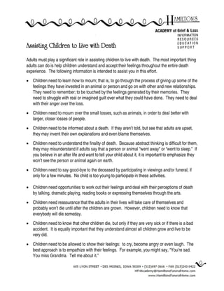 Assisting Children to Live with Death
Adults must play a significant role in assisting children to live with death. The most important thing
adults can do is help children understand and accept their feelings throughout the entire death
experience. The following information is intended to assist you in this effort.
 Children need to learn how to mourn; that is, to go through the process of giving up some of the
feelings they have invested in an animal or person and go on with other and new relationships.
They need to remember; to be touched by the feelings generated by their memories. They
need to struggle with real or imagined guilt over what they could have done. They need to deal
with their anger over the loss.
 Children need to mourn over the small losses, such as animals, in order to deal better with
larger, closer losses of people.
 Children need to be informed about a death. If they aren’t told, but see that adults are upset,
they may invent their own explanations and even blame themselves.
 Children need to understand the finality of death. Because abstract thinking is difficult for them,
they may misunderstand if adults say that a person or animal “went away” or “went to sleep.” If
you believe in an after life and want to tell your child about it, it is important to emphasize they
won’t see the person or animal again on earth.
 Children need to say good-bye to the deceased by participating in viewings and/or funeral, if
only for a few minutes. No child is too young to participate in these activities.
 Children need opportunities to work out their feelings and deal with their perceptions of death
by talking, dramatic playing, reading books or expressing themselves through the arts.
 Children need reassurance that the adults in their lives will take care of themselves and
probably won’t die until after the children are grown. However, children need to know that
everybody will die someday.
 Children need to know that other children die, but only if they are very sick or if there is a bad
accident. It is equally important that they understand almost all children grow and live to be
very old.
 Children need to be allowed to show their feelings: to cry, become angry or even laugh. The
best approach is to empathize with their feelings. For example, you might say, “You’re sad.
You miss Grandma. Tell me about it.”
 