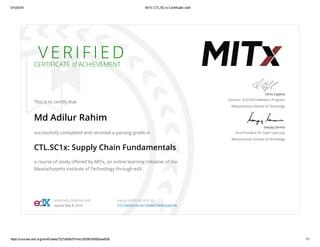 5/10/2016 MITx CTL.SC1x Certificate | edX
https://courses.edx.org/certificates/7221dd5dd7614a12b556745952ea4558 1/1
V E R I F I E D
CERTIFICATE of ACHIEVEMENT
This is to certify that
Md Adilur Rahim
successfully completed and received a passing grade in
CTL.SC1x: Supply Chain Fundamentals
a course of study oﬀered by MITx, an online learning initiative of the
Massachusetts Institute of Technology through edX.
Chris Caplice
Director, SCM MicroMaster’s Program
Massachusetts Institute of Technology
Sanjay Sarma
Vice President for Open Learning
Massachusetts Institute of Technology
VERIFIED CERTIFICATE
Issued May 9, 2016
VALID CERTIFICATE ID
7221dd5dd7614a12b556745952ea4558
 